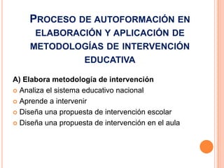 PROCESO DE AUTOFORMACIÓN EN
      ELABORACIÓN Y APLICACIÓN DE
     METODOLOGÍAS DE INTERVENCIÓN
                     EDUCATIVA

A) Elabora metodología de intervención
 Analiza el sistema educativo nacional

 Aprende a intervenir

 Diseña una propuesta de intervención escolar

 Diseña una propuesta de intervención en el aula
 