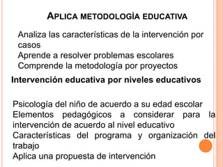 APLICA METODOLOGÍA EDUCATIVA
 Analiza las características de la intervención por
 casos
 Aprende a resolver problemas escolares
 Comprende la metodología por proyectos
Intervención educativa por niveles educativos

Psicología del niño de acuerdo a su edad escolar
Elementos pedagógicos a considerar para la
intervención de acuerdo al nivel educativo
Características del programa y organización del
trabajo
Aplica una propuesta de intervención
 