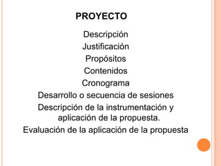 PROYECTO
                Descripción
               Justificación
                Propósitos
                Contenidos
               Cronograma
   Desarrollo o secuencia de sesiones
   Descripción de la instrumentación y
         aplicación de la propuesta.
Evaluación de la aplicación de la propuesta
 