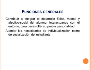 FUNCIONES GENERALES
Contribuir a integrar el desarrollo físico, mental y
  afectivo-social del alumno, interactuando con el
  entorno, para desarrollar su propia personalidad
Atender las necesidades de individualización como
  de socialización del estudiante
 