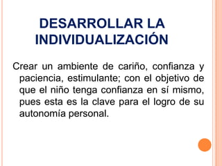 DESARROLLAR LA
     INDIVIDUALIZACIÓN
Crear un ambiente de cariño, confianza y
 paciencia, estimulante; con el objetivo de
 que el niño tenga confianza en sí mismo,
 pues esta es la clave para el logro de su
 autonomía personal.
 
