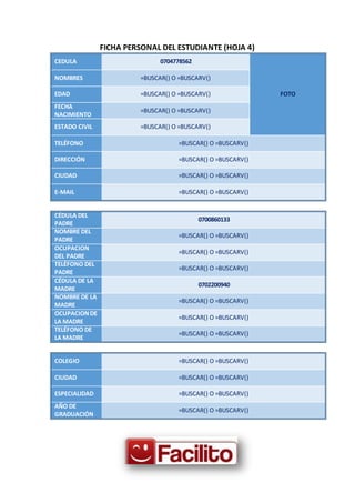 FICHA PERSONAL DEL ESTUDIANTE (HOJA 4)
CEDULA 0704778562
FOTO
NOMBRES =BUSCAR() O =BUSCARV()
EDAD =BUSCAR() O =BUSCARV()
FECHA
NACIMIENTO
=BUSCAR() O =BUSCARV()
ESTADO CIVIL =BUSCAR() O =BUSCARV()
TELÉFONO =BUSCAR() O =BUSCARV()
DIRECCIÓN =BUSCAR() O =BUSCARV()
CIUDAD =BUSCAR() O =BUSCARV()
E-MAIL =BUSCAR() O =BUSCARV()
CÉDULA DEL
PADRE
0700860133
NOMBRE DEL
PADRE
=BUSCAR() O =BUSCARV()
OCUPACION
DEL PADRE
=BUSCAR() O =BUSCARV()
TELÉFONO DEL
PADRE
=BUSCAR() O =BUSCARV()
CÉDULA DE LA
MADRE
0702200940
NOMBRE DE LA
MADRE
=BUSCAR() O =BUSCARV()
OCUPACIONDE
LA MADRE
=BUSCAR() O =BUSCARV()
TELÉFONO DE
LA MADRE
=BUSCAR() O =BUSCARV()
COLEGIO =BUSCAR() O =BUSCARV()
CIUDAD =BUSCAR() O =BUSCARV()
ESPECIALIDAD =BUSCAR() O =BUSCARV()
AÑO DE
GRADUACIÓN
=BUSCAR() O =BUSCARV()