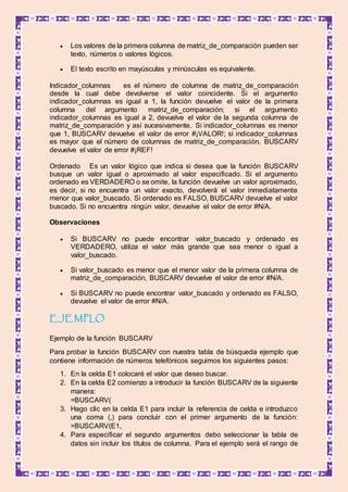  Los valores de la primera columna de matriz_de_comparación pueden ser
texto, números o valores lógicos.
 El texto escrito en mayúsculas y minúsculas es equivalente.
Indicador_columnas es el número de columna de matriz_de_comparación
desde la cual debe devolverse el valor coincidente. Si el argumento
indicador_columnas es igual a 1, la función devuelve el valor de la primera
columna del argumento matriz_de_comparación; si el argumento
indicador_columnas es igual a 2, devuelve el valor de la segunda columna de
matriz_de_comparación y así sucesivamente. Si indicador_columnas es menor
que 1, BUSCARV devuelve el valor de error #¡VALOR!; si indicador_columnas
es mayor que el número de columnas de matriz_de_comparación, BUSCARV
devuelve el valor de error #¡REF!
Ordenado Es un valor lógico que indica si desea que la función BUSCARV
busque un valor igual o aproximado al valor especificado. Si el argumento
ordenado es VERDADERO o se omite, la función devuelve un valor aproximado,
es decir, si no encuentra un valor exacto, devolverá el valor inmediatamente
menor que valor_buscado. Si ordenado es FALSO, BUSCARV devuelve el valor
buscado. Si no encuentra ningún valor, devuelve el valor de error #N/A.
Observaciones
 Si BUSCARV no puede encontrar valor_buscado y ordenado es
VERDADERO, utiliza el valor más grande que sea menor o igual a
valor_buscado.
 Si valor_buscado es menor que el menor valor de la primera columna de
matriz_de_comparación, BUSCARV devuelve el valor de error #N/A.
 Si BUSCARV no puede encontrar valor_buscado y ordenado es FALSO,
devuelve el valor de error #N/A.
EJEMPLO
Ejemplo de la función BUSCARV
Para probar la función BUSCARV con nuestra tabla de búsqueda ejemplo que
contiene información de números telefónicos seguimos los siguientes pasos:
1. En la celda E1 colocaré el valor que deseo buscar.
2. En la celda E2 comienzo a introducir la función BUSCARV de la siguiente
manera:
=BUSCARV(
3. Hago clic en la celda E1 para incluir la referencia de celda e introduzco
una coma (,) para concluir con el primer argumento de la función:
=BUSCARV(E1,
4. Para especificar el segundo argumentos debo seleccionar la tabla de
datos sin incluir los títulos de columna. Para el ejemplo será el rango de
 