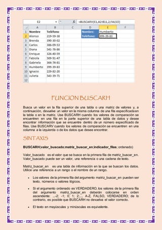 FUNCION BUSCARH
Busca un valor en la fila superior de una tabla o una matriz de valores y, a
continuación, devuelve un valor en la misma columna de una fila especificadaen
la tabla o en la matriz. Use BUSCARH cuando los valores de comparación se
encuentren en una fila en la parte superior de una tabla de datos y desee
encontrar información que se encuentre dentro de un número especificado de
filas. Use BUSCARV cuando los valores de comparación se encuentren en una
columna a la izquierda o de los datos que desee encontrar.
SINTAXIS
BUSCARH(valor_buscado;matriz_buscar_en;indicador_filas; ordenado)
Valor_buscado es el valor que se busca en la primera fila de matriz_buscar_en.
Valor_buscado puede ser un valor, una referencia o una cadena de texto.
Matriz_buscar_en es una tabla de información en la que se buscan los datos.
Utilice una referencia a un rango o el nombre de un rango.
 Los valores de la primera fila del argumento matriz_buscar_en pueden ser
texto, números o valores lógicos.
 Si el argumento ordenado es VERDADERO, los valores de la primera fila
del argumento matriz_buscar_en deberán colocarse en orden
ascendente: ...-2; -1; 0; 1; 2;..., A-Z, FALSO, VERDADERO; de lo
contrario, es posible que BUSCARH no devuelva el valor correcto.
 El texto en mayúsculas y minúsculas es equivalente.
 