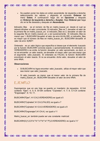  Se pueden poner los datos en orden ascendente de izquierda a derecha
seleccionando los valores y eligiendo el comando Ordenar del
menú Datos. A continuación haga clic en Opciones y después
en Ordenar de izquierda a derecha y Aceptar. Bajo Ordenar por haga
clic en la fila deseada y después en Ascendente.
Indicador_filas es el número de fila en matriz_buscar_en desde el cual se
deberá devolver el valor coincidente. Si indicador_filas es 1, devuelve el valor de
la primera fila en matriz_buscar_en; si indicador_filas es 2, devuelve el valor de
la segunda fila en matriz_buscar_en y así sucesivamente. Si indicador_filas es
menor que 1, BUSCARH devuelve el valor de error #¡VALOR!; si indicador_filas
es mayor que el número de filas en matriz_buscar_en, BUSCARH devuelve el
valor de error #¡REF!
Ordenado es un valor lógico que especifica si desea que el elemento buscado
por la función BUSCARH coincida exacta o aproximadamente. Si ordenado es
VERDADERO o se omite, la función devuelve un valor aproximado, es decir, si
no se encuentra un valor exacto, se devuelve el mayor valor que sea menor que
el argumento valor_buscado. Si ordenado es FALSO, la función BUSCARH
encontrará el valor exacto. Si no se encuentra dicho valor, devuelve el valor de
error #N/A.
Observaciones
 Si BUSCARH no logra encontrar valor_buscado, utiliza el mayor valor que
sea menor que valor_buscado.
 Si valor_buscado es menor que el menor valor de la primera fila de
matriz_buscar_en, BUSCARH devuelve el valor de error #N/A.
EJEMPLO
Supongamos que en una hoja se guarda un inventario de repuestos. A1:A4
contiene "Ejes"; 4; 5; 6. B1:B4 contiene "Cojinetes"; 4; 7; 8. C1:C4 contiene
"Engranajes"; 9; 10; 11.
BUSCARH("Ejes"; A1:C4;2;VERDADERO) es igual a 5
BUSCARH("Cojinetes",A1:C4,3,FALSO) es igual a 7
BUSCARH("Cojinetes";A1:C4;3;VERDADERO) es igual a 8
BUSCARH("Engranajes";A1:C4;4;) es igual a 11
Matriz_buscar_en también puede ser una constante matricial:
BUSCARH(3;{1;2;3/"a";"b";"c"/"d";"e";"f"};2;VERDADERO) es igual a "c"
 