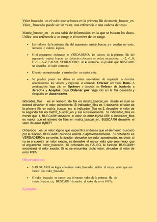 Valor buscado es el valor que se busca en la primera fila de matriz_buscar_en.
Valor_ buscado puede ser un valor, una referencia o una cadena de texto.
Matriz_buscar_en es una tabla de información en la que se buscan los datos.
Utilice una referencia a un rango o el nombre de un rango.
 Los valores de la primera fila del argumento matriz_buscar_en pueden ser texto,
números o valores lógicos.
 Si el argumento ordenado es VERDADERO, los valores de la primera fila del
argumento matriz_buscar_en deberán colocarse en orden ascendente: ...-2; -1; 0;
1; 2;..., A-Z, FALSO, VERDADERO; de lo contrario, es posible que BUSCARH
no devuelva el valor correcto.
 El texto en mayúsculas y minúsculas es equivalente.
 Se pueden poner los datos en orden ascendente de izquierda a derecha
seleccionando los valores y eligiendo el comando Ordenar del menú Datos. A
continuación haga clic en Opciones y después en Ordenar de izquierda a
derecha y Aceptar. Bajo Ordenar por haga clic en la fila deseada y
después en Ascendente.
Indicador_filas es el número de fila en matriz_buscar_en desde el cual se
deberá devolver el valor coincidente. Si indicador_filas es 1, devuelve el valor de
la primera fila en matriz_buscar_en; si indicador_filas es 2, devuelve el valor de
la segunda fila en matriz_buscar_en y así sucesivamente. Si indicador_filas es
menor que 1, BUSCARH devuelve el valor de error #¡VALOR!; si indicador_filas
es mayor que el número de filas en matriz_buscar_en, BUSCARH devuelve el
valor de error #¡REF!
Ordenado es un valor lógico que especifica si desea que el elemento buscado
por la función BUSCARH coincida exacta o aproximadamente. Si ordenado es
VERDADERO o se omite, la función devuelve un valor aproximado, es decir, si
no se encuentra un valor exacto, se devuelve el mayor valor que sea menor que
el argumento valor_buscado. Si ordenado es FALSO, la función BUSCARH
encontrará el valor exacto. Si no se encuentra dicho valor, devuelve el valor de
error #N/A.
Observaciones
 Si BUSCARH no logra encontrar valor_buscado, utiliza el mayor valor que sea
menor que valor_buscado.
 Si valor_buscado es menor que el menor valor de la primera fila de
matriz_buscar_en, BUSCARH devuelve el valor de error #N/A.
Ejemplos
 
