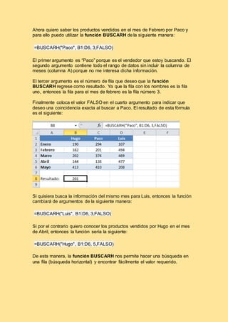Ahora quiero saber los productos vendidos en el mes de Febrero por Paco y
para ello puedo utilizar la función BUSCARH de la siguiente manera:
=BUSCARH("Paco", B1:D6, 3,FALSO)
El primer argumento es “Paco” porque es el vendedor que estoy buscando. El
segundo argumento contiene todo el rango de datos sin incluir la columna de
meses (columna A) porque no me interesa dicha información.
El tercer argumento es el número de fila que deseo que la función
BUSCARH regrese como resultado. Ya que la fila con los nombres es la fila
uno, entonces la fila para el mes de febrero es la fila número 3.
Finalmente coloca el valor FALSO en el cuarto argumento para indicar que
deseo una coincidencia exacta al buscar a Paco. El resultado de esta fórmula
es el siguiente:
Si quisiera busca la información del mismo mes para Luis, entonces la función
cambiará de argumentos de la siguiente manera:
=BUSCARH("Luis", B1:D6, 3,FALSO)
Si por el contrario quiero conocer los productos vendidos por Hugo en el mes
de Abril, entonces la función sería la siguiente:
=BUSCARH("Hugo", B1:D6, 5,FALSO)
De esta manera, la función BUSCARH nos permite hacer una búsqueda en
una fila (búsqueda horizontal) y encontrar fácilmente el valor requerido.
 