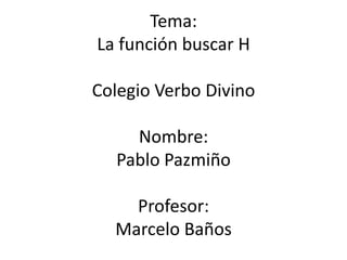 Tema:
La función buscar H

Colegio Verbo Divino

    Nombre:
  Pablo Pazmiño

    Profesor:
  Marcelo Baños
 