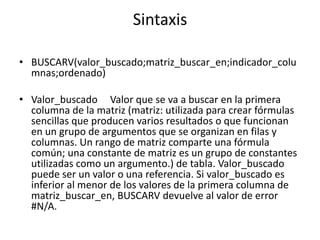 Sintaxis

• BUSCARV(valor_buscado;matriz_buscar_en;indicador_colu
  mnas;ordenado)

• Valor_buscado Valor que se va a buscar en la primera
  columna de la matriz (matriz: utilizada para crear fórmulas
  sencillas que producen varios resultados o que funcionan
  en un grupo de argumentos que se organizan en filas y
  columnas. Un rango de matriz comparte una fórmula
  común; una constante de matriz es un grupo de constantes
  utilizadas como un argumento.) de tabla. Valor_buscado
  puede ser un valor o una referencia. Si valor_buscado es
  inferior al menor de los valores de la primera columna de
  matriz_buscar_en, BUSCARV devuelve al valor de error
  #N/A.
 