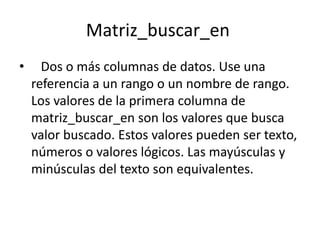 Matriz_buscar_en
•     Dos o más columnas de datos. Use una
    referencia a un rango o un nombre de rango.
    Los valores de la primera columna de
    matriz_buscar_en son los valores que busca
    valor buscado. Estos valores pueden ser texto,
    números o valores lógicos. Las mayúsculas y
    minúsculas del texto son equivalentes.
 