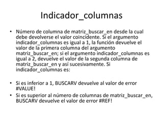 Indicador_columnas
• Número de columna de matriz_buscar_en desde la cual
  debe devolverse el valor coincidente. Si el argumento
  indicador_columnas es igual a 1, la función devuelve el
  valor de la primera columna del argumento
  matriz_buscar_en; si el argumento indicador_columnas es
  igual a 2, devuelve el valor de la segunda columna de
  matriz_buscar_en y así sucesivamente. Si
  indicador_columnas es:

• Si es inferior a 1, BUSCARV devuelve al valor de error
  #VALUE!
• Si es superior al número de columnas de matriz_buscar_en,
  BUSCARV devuelve el valor de error #REF!
 