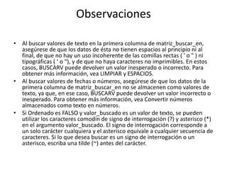 Observaciones

• Al buscar valores de texto en la primera columna de matriz_buscar_en,
  asegúrese de que los datos de ésta no tienen espacios al principio ni al
  final, de que no hay un uso incoherente de las comillas rectas ( ' o " ) ni
  tipográficas ( ‘ o “), y de que no haya caracteres no imprimibles. En estos
  casos, BUSCARV puede devolver un valor inesperado o incorrecto. Para
  obtener más información, vea LIMPIAR y ESPACIOS.
• Al buscar valores de fechas o números, asegúrese de que los datos de la
  primera columna de matriz_buscar_en no se almacenen como valores de
  texto, ya que, en ese caso, BUSCARV puede devolver un valor incorrecto o
  inesperado. Para obtener más información, vea Convertir números
  almacenados como texto en números.
• Si Ordenado es FALSO y valor_buscado es un valor de texto, se pueden
  utilizar los caracteres comodín de signo de interrogación (?) y asterisco (*)
  en el argumento valor_buscado. El signo de interrogación corresponde a
  un solo carácter cualquiera y el asterisco equivale a cualquier secuencia de
  caracteres. Si lo que desea buscar es un signo de interrogación o un
  asterisco, escriba una tilde (~) antes del carácter.
 