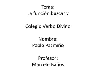 Tema:
La función buscar v

Colegio Verbo Divino

    Nombre:
  Pablo Pazmiño

    Profesor:
  Marcelo Baños
 