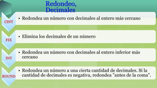 CINT
• Redondea un número con decimales al entero más cercano
FIX
• Elimina los decimales de un número
INT
• Redondea un número con decimales al entero inferior más
cercano
ROUND
• Redondea un número a una cierta cantidad de decimales. Si la
cantidad de decimales es negativa, redondea "antes de la coma".
Redondeo,
Decimales
 