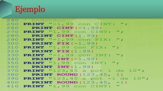 Ejemplo
240 ' Redondeo
250 PRINT "-1,99 con CINT: ";
260 PRINT CINT(-1.99)
270 PRINT "1,99 con CINT: ";
280 PRINT CINT(1.99)
290 PRINT "-1,99 con FIX: ";
300 PRINT FIX(-1.99)
310 PRINT "1,99 con FIX: ";
320 PRINT FIX(1.99)
330 PRINT "-1,99 con INT: ";
340 PRINT INT(-1.99)
350 PRINT "1,99 con INT: ";
360 PRINT INT(1.99)
370 PRINT "123,45 a pot 1 de 10";
380 PRINT ROUND(123.45, 1)
390 PRINT "123,45 a pot -1 de 10";
400 PRINT ROUND(123.45, -1)
410 PRINT "1,99 con CINT: "
 