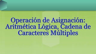 Operación de Asignación:
Aritmética Lógica, Cadena de
Caracteres Múltiples
 