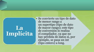 • Se convierte un tipo de dato
de menor rango a
un supertipo (tipo de dato
de mayor rango); este tipo
de conversión lo realiza
el compilador, ya que no
hay pérdida de datos si, por
ejemplo, se pasa un int
(tipo entero) a long.
La
Implícita
 