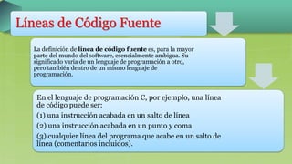 Líneas de Código Fuente
La definición de línea de código fuente es, para la mayor
parte del mundo del software, esencialmente ambigua. Su
significado varía de un lenguaje de programación a otro,
pero también dentro de un mismo lenguaje de
programación.
En el lenguaje de programación C, por ejemplo, una línea
de código puede ser:
(1) una instrucción acabada en un salto de línea
(2) una instrucción acabada en un punto y coma
(3) cualquier línea del programa que acabe en un salto de
línea (comentarios incluidos).
 