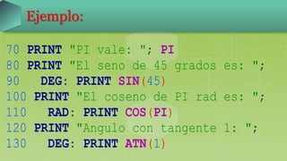 70 PRINT "PI vale: "; PI
80 PRINT "El seno de 45 grados es: ";
90 DEG: PRINT SIN(45)
100 PRINT "El coseno de PI rad es: ";
110 RAD: PRINT COS(PI)
120 PRINT "Angulo con tangente 1: ";
130 DEG: PRINT ATN(1)
Ejemplo:
 