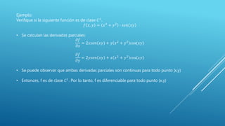 Ejemplo:
Verifique si la siguiente función es de clase 𝐶1
.
𝑓 𝑥, 𝑦 = 𝑥2
+ 𝑦2
∙ 𝑠𝑒𝑛 𝑥𝑦
• Se calculan las derivadas parciales:
𝜕𝑓
𝜕𝑥
= 2𝑥𝑠𝑒𝑛 𝑥𝑦 + 𝑦 𝑥2
+ 𝑦2
cos(𝑥𝑦)
𝜕𝑓
𝜕𝑦
= 2𝑦𝑠𝑒𝑛 𝑥𝑦 + 𝑥 𝑥2 + 𝑦2 cos(𝑥𝑦)
• Se puede observar que ambas derivadas parciales son continuas para todo punto (x,y)
• Entonces, f es de clase 𝐶1. Por lo tanto, f es diferenciable para todo punto (x,y)
 