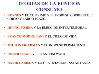 TEORIAS DE LA FUNCION
CONSUMO
• KEYNES Y EL CONSUMO Y EL INGRESO CORRIENTE, EL
CORTO Y LARGO PLAZO.
• IRVING FISHER Y LA ELECCIÓN INTERTEMPORAL
• FRANCO MODIGLIANI Y EL CICLO DE VIDA
• MILTON FRIEDMAN Y EL INGRESO PERMANENTE.
• ROBERT HALL Y EL RANDOM WALK
• DAVID LABISON Y LA GRATIFIACIÓN INSTANTANEA
 