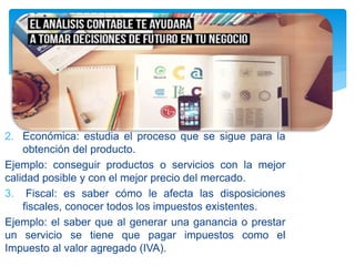 2. Económica: estudia el proceso que se sigue para la
obtención del producto.
Ejemplo: conseguir productos o servicios con la mejor
calidad posible y con el mejor precio del mercado.
3. Fiscal: es saber cómo le afecta las disposiciones
fiscales, conocer todos los impuestos existentes.
Ejemplo: el saber que al generar una ganancia o prestar
un servicio se tiene que pagar impuestos como el
Impuesto al valor agregado (IVA).
 