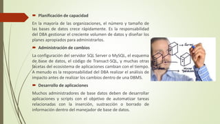  Planificación de capacidad
En la mayoría de las organizaciones, el número y tamaño de
las bases de datos crece rápidamente. Es la responsabilidad
del DBA gestionar el creciente volumen de datos y diseñar los
planes apropiados para administrarlos.
 Administración de cambios
La configuración del servidor SQL Server o MySQL, el esquema
de base de datos, el código de Transact-SQL, y muchas otras
facetas del ecosistema de aplicaciones cambian con el tiempo.
A menudo es la responsabilidad del DBA realizar el análisis de
impacto antes de realizar los cambios dentro de una DBMS.
 Desarrollo de aplicaciones
Muchos administradores de base datos deben de desarrollar
aplicaciones y scripts con el objetivo de automatizar tareas
relacionadas con la inserción, sustracción o borrado de
información dentro del manejador de base de datos.
 