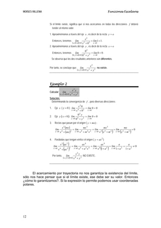 MOISES VILLENA                                                                                                                   Funciones Escalares



                  Si el límite existe, significa que si nos acercamos en todas las direcciones f deberá
                    tender al mismo valor.

                  1. Aproximémonos a través del eje x , es decir de la recta y = o
                                                                                  x2
                       Entonces, tenemos                       lím                             = lím 1 = 1 .
                                                           ( x ,0 )→(0.0 ) x 2 + 0 2                x→0
                  2. Aproximémonos a través del eje y , es decir de la recta x = o
                                                                                  02
                       Entonces, tenemos                       lím                                 = lím 0 = 0 .
                                                           (0, y )→(0.0 ) 0 2 + y 2                  x→0

                   Se observa que los dos resultados anteriores son diferentes.

                                                                                               x2
                  Por tanto, se concluye que:                            lím                               no existe.
                                                                   ( x , y )→(0.0 ) x 2 + y 2




                  Ejemplo 2
                                                           x2 y
                  Calcular                 lím
                                   ( x, y )→(0.0 ) x 4 + y 2
                  Solución:
                   Determinando la convergencia de f , para diversas direcciones:
                                                                    x2 0
                  1.     Eje x ( y = 0 ): lím                                      = lím 0 = 0
                                                           x →0   x 4 + 02              x →0
                                                                       2
                                                                    0 y
                  2.     Eje y ( x = 0 ): lím          = lím 0 = 0
                                            0 + y 2 y →0
                                                       y →0        4

                  3.     Rectas que pasan por el origen ( y = mx ) :
                                       x 2 (mx )                                 mx 3                                    mx 3                                  mx
                                                            = lím                                   = lím                                     = lím
                          lím
                          x →0     x + (mx )
                                       4               2      x →0     x +m x4         2       2      x →0   x x +m
                                                                                                                 2
                                                                                                                     (   2            2
                                                                                                                                          )    x →0   (x   2
                                                                                                                                                               + m2     )=0
                  4.     Parábolas que tengan vértice el origen ( y = ax 2 )
                                        ( )
                                   x 2 ax 2
                                                           = lím
                                                                             ax 4
                                                                                               = lím
                                                                                                                 ax 4
                                                                                                                                     = lím
                                                                                                                                                  a
                                                                                                                                                           =
                                                                                                                                                                    a
                                                                                                                                                                         ≠0
                        lím
                        x →0
                               x   4
                                       + (ax )   2 2         x →0      x +a x
                                                                         4         2       4        x →0   x 1+ a
                                                                                                             4
                                                                                                                 (           2
                                                                                                                                 )    x →0 1 + a 2             1+ a 2
                                                                  x2 y
                       Por tanto,             lím                                NO EXISTE.
                                           ( x, y )→(0.0 ) x 4 + y 2




      El acercamiento por trayectoria no nos garantiza la existencia del límite,
sólo nos hace pensar que si el límite existe, ese debe ser su valor. Entonces
¿cómo lo garantizamos?. Si la expresión lo permite podemos usar coordenadas
polares.




12
 