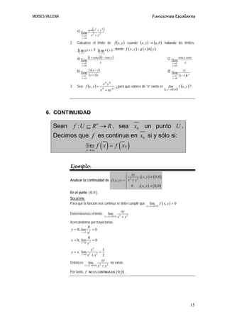MOISES VILLENA                                                                                              Funciones Escalares


                       e)               (
                                   sen x 2 + y 2   )
                            lim         x2 + y2
                            x →0
                            y →0

                 2.    Calcúlese el límite de f (x, y ) cuando                                  (x, y ) → (a, b )            hallando los límites:

                       lim g ( x ) y lim h ( y ) , donde                           f ( x, y ) = g ( x ) h ( y )
                         x→ a                y→b


                       a)       (1 + senx )(1 − cos y )                                                                        c)              cos x seny
                          lim
                           x →0            y                                                                                        lim
                                                                                                                                     x →0           y
                            y →0                                                                                                     y →0

                       b)       2 x( y − 1)                                                                                    d)                 xy
                          lim (x + 1)y
                           x →1
                                                                                                                                    lim (x − 1)e y
                                                                                                                                     x →1
                            y →2                                                                                                     y →0
                                                       6     6
                       Sea: f (x, y ) =                                                                                                        f ( x, y ) ?
                                                   x y
                 3.                                                    ¿para qué valores de "a" existe el                       lím
                                              x + ay 4
                                                  4                                                                         ( x , y →(0,0 ))




       6. CONTINUIDAD

          Sean        f : U ⊆ R n → R , sea x0 un punto U .
          Decimos que f es continua en x0 si y sólo si:
                                              ()
                                lim f x = f x 0
                                x→ x 0
                                                                            ( )
                 Ejemplo.
                                                         ⎧ xy
                                                                 2 (
                                                         ⎪ 2      ; x, y ) ≠ ( 0, 0 )
                 Analizar la continuidad de f ( x, y ) = ⎨ x + y
                                                         ⎪ 0      ; ( x, y ) = ( 0, 0 )
                                                         ⎩
                 En el punto ( 0,0 ) .
                 SOLUCIÓN:
                 Para que la función sea continua se debe cumplir que                                    lim             f ( x, y ) = 0
                                                                                                    ( x , y ) →( 0,0 )
                                                                              xy
                 Determinemos el límite.                   lim
                                                       ( x , y ) →( 0,0)   x2 + y 2
                 Acercándonos por trayectorias.
                              0
                  y = 0; lim 2 = 0
                         x →0 x

                              0
                 x = 0; lim 2 = 0
                         y →0 y


                                     x2           1
                 y = x ; lim                  =
                        x →0 x + x 22
                                                  2
                                                 xy
                 Entonces lim                          no existe.
                           ( x , y ) →( 0,0) x 2 + y 2

                 Por tanto, f      NO ES CONTINUA EN                   ( 0,0 ) .




                                                                                                                                                         15
 