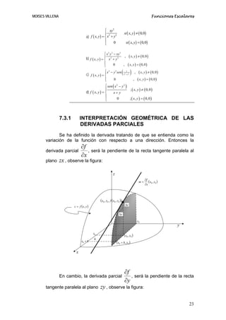 MOISES VILLENA                                                                                                Funciones Escalares


                                                    ⎧ xy2
                                                    ⎪ 2 2                   si ( x, y ) ≠ ( 0,0)
                                    a) f ( x, y ) = ⎨ x + y
                                                    ⎪     0                   si ( x, y ) = ( 0,0)
                                                    ⎩

                                                    ⎧ x 3 y 2 − xy 3
                                    b) f ( x, y ) = ⎪ x 2 + y 2
                                                                       ,          ( x, y ) ≠ ( 0, 0 )
                                                    ⎨
                                                    ⎪         0      ,           ( x, y ) = ( 0, 0 )
                                                    ⎩

                                    c) f ( x, y ) = ⎪
                                                    ⎨
                                                     ⎧ x 2 − y 2 sen
                                                                            ( )1
                                                                            x2 + y2
                                                                                             ,    ( x, y ) ≠ ( 0, 0 )
                                                     ⎪
                                                     ⎩          0                        ,       ( x, y ) = ( 0, 0 )
                                                    ⎧ sen ( x 2 − y 2 )
                                                    ⎪                   ; ( x, y ) ≠ ( 0, 0 )
                                    d) f ( x, y ) = ⎨     x+ y
                                                    ⎪
                                                    ⎩         0         ; ( x, y ) = ( 0, 0 )




                 7.3.1         INTERPRETACIÓN GEOMÉTRICA DE LAS
                               DERIVADAS PARCIALES

              Se ha definido la derivada tratando de que se entienda como la
       variación de la función con respecto a una dirección. Entonces la
                               ∂f
       derivada parcial           , será la pendiente de la recta tangente paralela al
                               ∂x
       plano     zx , observe la figura:

                                                               z
                                                                                                        ∂f
                                                                                                  m=       (x0 , y0 )
                                                                                                        ∂x




                                                 (x0 , y0 , f (x0 , y0 ))
                                                                        • ∆z
                         z = f ( x, y )

                                                                      ∆x

                                                                                                 y0
                                                                                                                         y
                                          x0
                                                                            (x0 , y0 )
                                           h
                                x0 + h                              (x0 + h, y0 )

                           x



                                                                            ∂f
                 En cambio, la derivada parcial                                , será la pendiente de la recta
                                                                            ∂y
       tangente paralela al plano                zy , observe la figura:

                                                                                                                              23
 