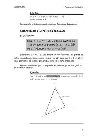 MOISES VILLENA                                                                      Funciones Escalares


                    Ejemplo.
                    Sea f : R → R 3 tal que f (t ) = (2 − 3t , 4 + t , − 1 + 2t )
                    Tenemos una CURVA de       R3 .

       Este capítulo lo dedicaremos al estudio de FUNCIONES ESCALARES.


       2. GRAFICA DE UNA FUNCIÓN ESCALAR
       2.1 DEFINICIÓN

                 Sea f : U ⊆ R n → R . Se llama gráfica de
                  f al conjunto de puntos (x1 , x2 , , xn , f (x ))
                 de R n+1 , donde x = ( x1 , x2 , , xn ) ∈ U .

       Si tenemos    z = f ( x, y )          una función de dos variables. Su gráfico se
                                              (           )
define como el conjunto de puntos x, y, z de R , tales que z = f ( x, y ) . El
                                                                      3


lugar geométrico es llamado Superficie, como ya se lo ha anticipado.

       Algunas superficies que corresponde a funciones, ya se han graficado
en el capítulo anterior.

                    Ejemplo.
                    Para f : R 2 → R tal que f ( x, y) = 6 − 2 x − 3 y , su grafico es el conjunto   ( x, y , z )
                    de R 3 tales que z = 6 − 2 x − 3 y (un plano)

                                                                  z


                                                                  6




                                                                             z = 6 − 2x − 3y




                                                                                    2           y




                                              3
                                         x




                                                                                                               3
 