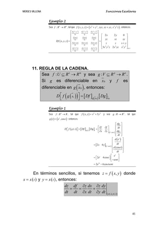 MOISES VILLENA                                                                                           Funciones Escalares


                    Ejemplo 2
                    Sea f : R 3 → R 4 , tal que f ( x, y, z ) = ( x 2 + y 2 , xyz , xz + yz , x 3 y 2 z ) , entonces:
                                              ⎡ ∂ ( x2 + y 2 )    (
                                                                 ∂ x2 + y 2    )    (
                                                                                   ∂ x2 + y 2    )⎤
                                              ⎢ ∂x                     ∂y               ∂z       ⎥ ⎡ 2x       2y                    0 ⎤
                                              ⎢ ∂ ( xyz )                                        ⎥ ⎢
                                                                                                                                  xy ⎥
                                                                   ∂ ( xyz )         ∂ ( xyz )
                                              ⎢ ∂x                                               ⎥ ⎢ yz       xz                         ⎥
                             Df ( x, y, z ) = ⎢ ∂ xz + yz
                                                                      ∂y                ∂z
                                                                                   ∂ ( xz + yz ) ⎥
                                                                                                   =
                                                  (          )   ∂ ( xz + yz )                       ⎢ z       z                 x + y⎥
                                              ⎢ ∂x                    ∂y                ∂z       ⎥ ⎢ 2 2                                 ⎥
                                              ⎢ ∂ ( x3 y 2 z )                                   ⎥ ⎣3 x y z 2 x yz
                                                                                                               3
                                                                   (
                                                                 ∂ x3 y 2 z    )   ∂( x y z)
                                                                                        3 2                                      x 3 y 2 ⎦ 4×3
                                              ⎢ ∂x
                                              ⎣                        ∂y               ∂z
                                                                                                 ⎥
                                                                                                 ⎦




       11. REGLA DE LA CADENA.
            Sea f : U ⊆ R n → R m y sea g : V ⊆ R p → R n .
            Si g es diferenciable en x 0 y f es
                                             ( )
                 diferenciable en g x 0 , entonces:

                             D ⎡ f ( g ( x ) ) ⎤ = [ Df ] (                                      ) [ Dg ]x0
                               ⎣               ⎦      0
                                                                                        g x0



                    Ejemplo 1
                    Sea      f : R 2 → R , tal que               f ( x, y ) = x 2 + 3 y 2             y sea         g : R → R 2 , tal que
                     g ( t ) = ( et , cos t ) ; entonces:
                                                                                                                           ⎡ dg1 ⎤
                                                                                      ⎡ ∂f              ∂f ⎤               ⎢ dt ⎥
                                         D ⎡ f ( g ( t ) ) ⎤ = [ Df ]g (t ) [ Dg ]t = ⎢
                                           ⎣               ⎦                                               ⎥               ⎢      ⎥
                                                                                      ⎣ ∂x              ∂y ⎦ ( et ,cos t ) ⎢ dg 2 ⎥
                                                                                                                           ⎢ dt ⎥
                                                                                                                           ⎣      ⎦
                                                                                                                    ⎡ d ( et ) ⎤
                                                                                                                    ⎢             ⎥
                                                                                         = [ 2 x 6 y ]( et ,cos t ) ⎢ dt ⎥
                                                                                                                    ⎢ d ( cos t ) ⎥
                                                                                                                    ⎢             ⎥
                                                                                                                    ⎣ dt ⎦
                                                                                                                  ⎡ et ⎤
                                                                                         = ⎡ 2et 6 cos t ⎤ ⎢
                                                                                           ⎣                  ⎦ − sent ⎥
                                                                                                                  ⎣        ⎦
                                                                                         = 2e − 6 cos tsent
                                                                                               2t




       En términos sencillos, si tenemos z = f ( x, y ) donde
x = x ( t ) y y = x ( t ) , entonces:
                               dz df ∂z dx ∂z dy
                                 =    =   +
                               dt dt ∂x dt ∂y dt ( x( ), y( ) )                                                 t      t




                                                                                                                                                 41
 