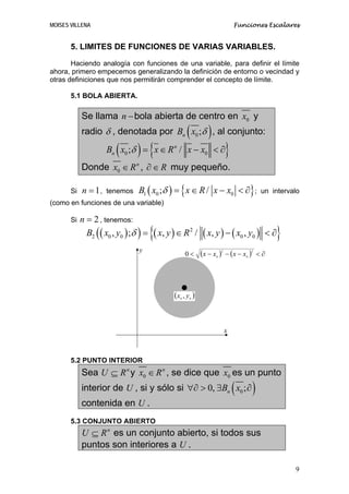 MOISES VILLENA                                                                     Funciones Escalares


       5. LIMITES DE FUNCIONES DE VARIAS VARIABLES.
       Haciendo analogía con funciones de una variable, para definir el límite
ahora, primero empecemos generalizando la definición de entorno o vecindad y
otras definiciones que nos permitirán comprender el concepto de límite.

       5.1 BOLA ABIERTA.

            Se llama n − bola abierta de centro en x0 y
                                                      (
            radio δ , denotada por Bn x0 ;δ , al conjunto:         )
                         (       ) {
                     Bn x0 ;δ = x ∈ R n / x − x0 < ∂                           }
            Donde x0 ∈ R n , ∂ ∈ R muy pequeño.

       Si   n = 1,   tenemos     B1 ( x0 ;δ ) = { x ∈ R / x − x0 < ∂} ;                      un intervalo
(como en funciones de una variable)

       Si   n = 2 , tenemos:
              B2 ( ( x0 , y0 ) ;δ ) =   {( x, y ) ∈ R   2
                                                            /   ( x, y ) − ( x0 , y0 )        <∂ }
                                 y
                                                      0<        (x − x )
                                                                       0
                                                                           2
                                                                               − (x − x0 ) < ∂
                                                                                        2




                                                (x , y )
                                                  0   0




                                                                               x



       5.2 PUNTO INTERIOR
            Sea U ⊆ R n y x0 ∈ R n , se dice que x0 es un punto
            interior de U , si y sólo si ∀∂ > 0, ∃Bn x0 ; ∂                        (     )
            contenida en U .
       5.3 CONJUNTO ABIERTO
            U ⊆ R n es un conjunto abierto, si todos sus
            puntos son interiores a U .

                                                                                                       9
 