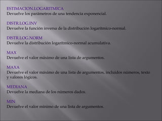ESTIMACION.LOGARITMICA
Devuelve los parámetros de una tendencia exponencial.
 
DISTR.LOG.INV
Devuelve la función inversa de la distribución logarítmico-normal.
 
DISTR.LOG.NORM
Devuelve la distribución logarítmico-normal acumulativa.
 
MAX
Devuelve el valor máximo de una lista de argumentos.
 
MAXA
Devuelve el valor máximo de una lista de argumentos, incluidos números, texto
y valores lógicos.
 
MEDIANA
Devuelve la mediana de los números dados.
 
MIN
Devuelve el valor mínimo de una lista de argumentos.
 