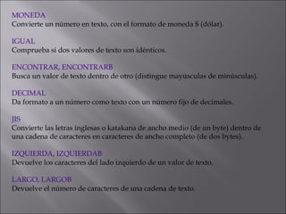 MONEDA
Convierte un número en texto, con el formato de moneda $ (dólar).
 
IGUAL
Comprueba si dos valores de texto son idénticos.
 
ENCONTRAR, ENCONTRARB
Busca un valor de texto dentro de otro (distingue mayúsculas de minúsculas).
 
DECIMAL
Da formato a un número como texto con un número fijo de decimales.
 
JIS
Convierte las letras inglesas o katakana de ancho medio (de un byte) dentro de
una cadena de caracteres en caracteres de ancho completo (de dos bytes).
 
IZQUIERDA, IZQUIERDAB
Devuelve los caracteres del lado izquierdo de un valor de texto.
 
LARGO, LARGOB
Devuelve el número de caracteres de una cadena de texto.
 