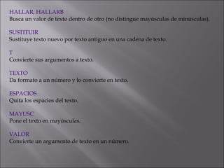 HALLAR, HALLARB
Busca un valor de texto dentro de otro (no distingue mayúsculas de minúsculas).
 
SUSTITUIR
Sustituye texto nuevo por texto antiguo en una cadena de texto.
 
T
Convierte sus argumentos a texto.
 
TEXTO
Da formato a un número y lo convierte en texto.
 
ESPACIOS
Quita los espacios del texto.
 
MAYUSC
Pone el texto en mayúsculas.
 
VALOR
Convierte un argumento de texto en un número.
 