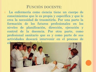 FUNCIÓN DOCENTE:
† La enfermería como ciencia tiene un cuerpo de
conocimientos que le es propia y específica y que le
crea la necesidad de trasmitirla. Por una parte la
formación de los futuros profesionales en los
niveles de planificación, dirección, ejecución y
control de la docencia. Por otra parte, como
profesional sanitario que es y como parte de sus
actividades deseará intervenir en el proceso de
educación para la salud.
 