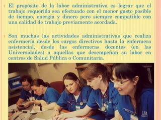 † El propósito de la labor administrativa es lograr que el
trabajo requerido sea efectuado con el menor gasto posible
de tiempo, energía y dinero pero siempre compatible con
una calidad de trabajo previamente acordada.
† Son muchas las actividades administrativas que realiza
enfermería desde los cargos directivos hasta la enfermera
asistencial, desde las enfermeras docentes (en las
Universidades) a aquellas que desempeñan su labor en
centros de Salud Pública o Comunitaria.
 