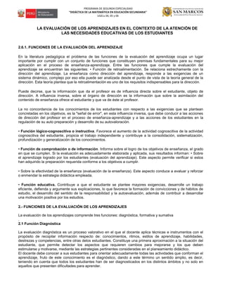 PROGRAMA DE SEGUNDA ESPECIALIDAD
“DIDÁCTICA DE LA MATEMÁTICA EN EDUCACIÓN SECUNDARIA”
UGELs 04, 05 y 06
LA EVALUACIÓN DE LOS APRENDIZAJES EN EL CONTEXTO DE LA ATENCIÓN DE
LAS NECESIDADES EDUCATIVAS DE LOS ESTUDIANTES
2.6.1. FUNCIONES DE LA EVALUACIÓN DEL APRENDIZAJE
En la literatura pedagógica el problema de las funciones de la evaluación del aprendizaje ocupa un lugar
importante por cumplir con un conjunto de funciones que constituyen premisas fundamentales para su mejor
aplicación en el proceso de enseñanza-aprendizaje. Entre las funciones que cumple la evaluación del
aprendizaje se encuentran las siguientes: • Función de retroalimentación. Se relaciona estrechamente con la
dirección del aprendizaje. La enseñanza como dirección del aprendizaje, responde a las exigencias de un
sistema dinámico, complejo por eso ella puede ser analizada desde el punto de vista de la teoría general de la
dirección. Esta teoría plantea que la retroalimentación es uno de los requisitos indispensables para la dirección.
Puede decirse, que la información que da el profesor es de influencia directa sobre el estudiante, objeto de
dirección. A influencia inversa, sobre el órgano de dirección es la información que sobre la asimilación del
contenido de enseñanza ofrece el estudiante y que va de éste al profesor.
La no concordancia de los conocimientos de los estudiantes con respecto a las exigencias que se plantean
concretadas en los objetivos, es la "señal de error", en esta influencia inversa, que debe conducir a las acciones
de dirección del profesor en el proceso de enseñanza-aprendizaje y a las acciones de los estudiantes en la
regulación de su auto preparación y desarrollo de su autovaloración.
• Función lógico-cognoscitiva o instructiva. Favorece el aumento de la actividad cognoscitiva de la actividad
cognoscitiva del estudiante, propicia el trabajo independiente y contribuye a la consolidación, sistematización,
profundización y generalización de los conocimientos.
• Función de comprobación o de información. Informa sobre el logro de los objetivos de enseñanza, el grado
en que se cumplen. Si la evaluación es adecuadamente elaborada y aplicada, sus resultados informan: • Sobre
el aprendizaje logrado por los estudiantes (evaluación del aprendizaje). Este aspecto permite verificar si estos
han adquirido la preparación requerida conforme a los objetivos a cumplir.
• Sobre la efectividad de la enseñanza (evaluación de la enseñanza). Este aspecto conduce a evaluar y reforzar
o enmendar la estrategia didáctica empleada.
• Función educativa. Contribuye a que el estudiante se plantee mayores exigencias, desarrolle un trabajo
eficiente, defienda y argumente sus explicaciones, lo que favorece la formación de convicciones y de hábitos de
estudio, el desarrollo del sentido de la responsabilidad y la autoevaluación, además de contribuir a desarrollar
una motivación positiva por los estudios.
2.- FUNCIONES DE LA EVALUACIÓN DE LOS APRENDIZAJES
La evaluación de los aprendizajes comprende tres funciones: diagnóstica, formativa y sumativa
.
2.1 Función Diagnóstica
La evaluación diagnóstica es un proceso valorativo en el que el docente aplica técnicas e instrumentos con el
propósito de recopilar información respecto de: conocimientos, ritmos, estilos de aprendizaje, habilidades,
destrezas y competencias, entre otras delos estudiantes. Constituye una primera aproximación a la situación del
estudiante, que permite detectar los aspectos que requieren cambios para mejorarse y los que deben
estimularse y motivarse, mediante las estrategias pertinentes consideradas en el planeamiento didáctico.
El docente debe conocer a sus estudiantes para orientar adecuadamente todas las actividades que conforman el
aprendizaje, fruto de este conocimiento es el diagnóstico, dando a este término un sentido amplio, es decir,
teniendo en cuenta que todos los estudiantes han de ser diagnosticados en los distintos ámbitos y no solo en
aquellos que presenten dificultades para aprender.
 