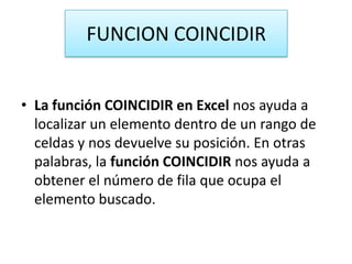 FUNCION COINCIDIR
• La función COINCIDIR en Excel nos ayuda a
localizar un elemento dentro de un rango de
celdas y nos devuelve su posición. En otras
palabras, la función COINCIDIR nos ayuda a
obtener el número de fila que ocupa el
elemento buscado.
 