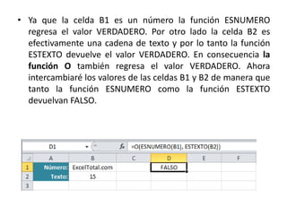 • Ya que la celda B1 es un número la función ESNUMERO
regresa el valor VERDADERO. Por otro lado la celda B2 es
efectivamente una cadena de texto y por lo tanto la función
ESTEXTO devuelve el valor VERDADERO. En consecuencia la
función O también regresa el valor VERDADERO. Ahora
intercambiaré los valores de las celdas B1 y B2 de manera que
tanto la función ESNUMERO como la función ESTEXTO
devuelvan FALSO.
 