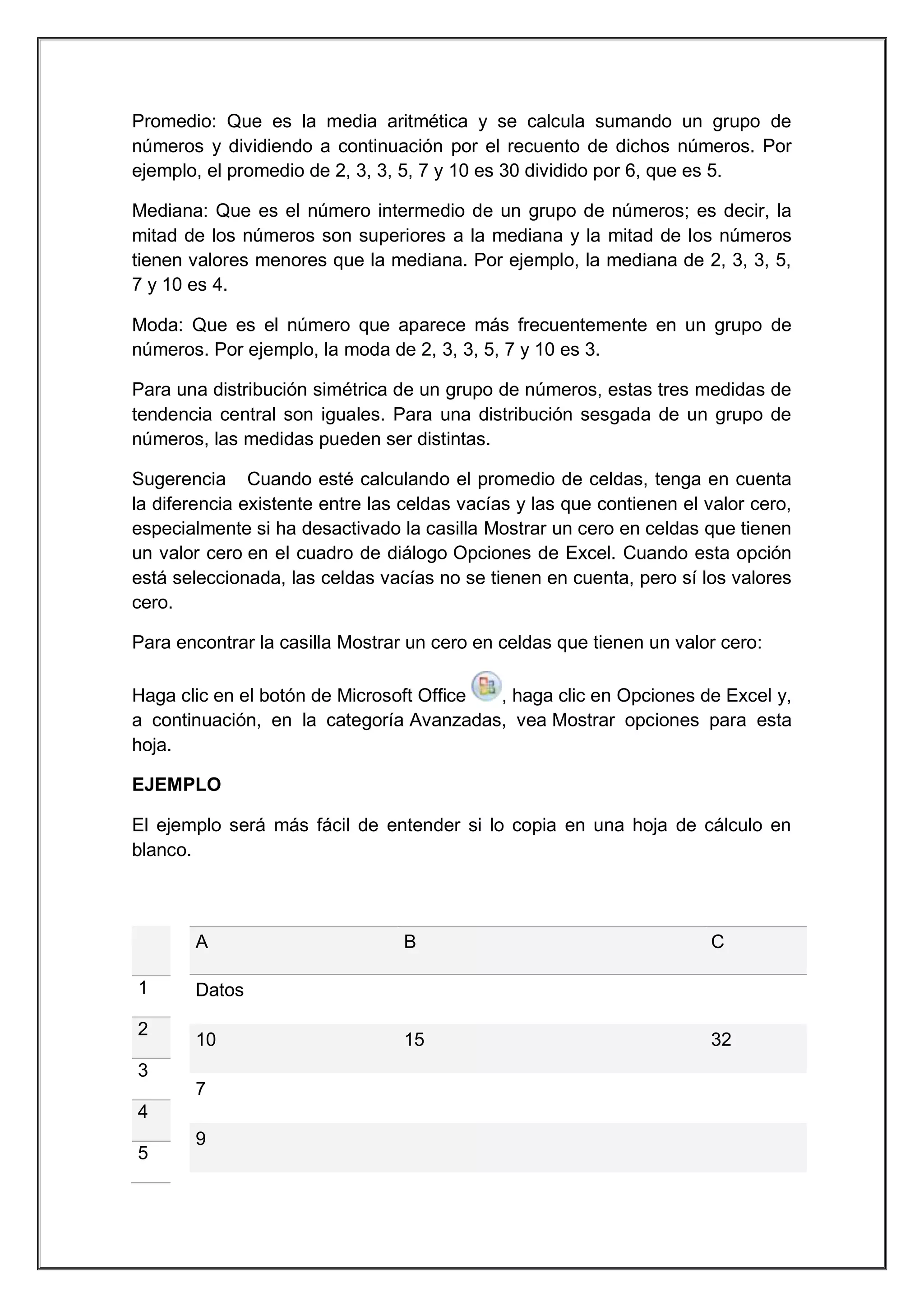 Promedio: Que es la media aritmética y se calcula sumando un grupo de
números y dividiendo a continuación por el recuento de dichos números. Por
ejemplo, el promedio de 2, 3, 3, 5, 7 y 10 es 30 dividido por 6, que es 5.
Mediana: Que es el número intermedio de un grupo de números; es decir, la
mitad de los números son superiores a la mediana y la mitad de los números
tienen valores menores que la mediana. Por ejemplo, la mediana de 2, 3, 3, 5,
7 y 10 es 4.
Moda: Que es el número que aparece más frecuentemente en un grupo de
números. Por ejemplo, la moda de 2, 3, 3, 5, 7 y 10 es 3.
Para una distribución simétrica de un grupo de números, estas tres medidas de
tendencia central son iguales. Para una distribución sesgada de un grupo de
números, las medidas pueden ser distintas.
Sugerencia Cuando esté calculando el promedio de celdas, tenga en cuenta
la diferencia existente entre las celdas vacías y las que contienen el valor cero,
especialmente si ha desactivado la casilla Mostrar un cero en celdas que tienen
un valor cero en el cuadro de diálogo Opciones de Excel. Cuando esta opción
está seleccionada, las celdas vacías no se tienen en cuenta, pero sí los valores
cero.
Para encontrar la casilla Mostrar un cero en celdas que tienen un valor cero:
Haga clic en el botón de Microsoft Office
, haga clic en Opciones de Excel y,
a continuación, en la categoría Avanzadas, vea Mostrar opciones para esta
hoja.
EJEMPLO
El ejemplo será más fácil de entender si lo copia en una hoja de cálculo en
blanco.

A
1
2

C

15

32

Datos
10

3
7
4
5

B

9

 
