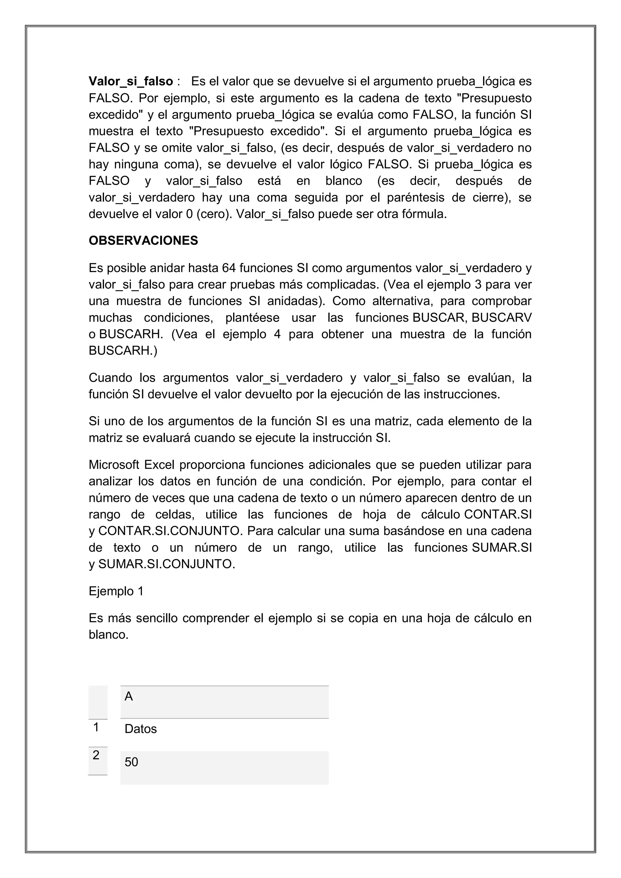 Valor_si_falso : Es el valor que se devuelve si el argumento prueba_lógica es
FALSO. Por ejemplo, si este argumento es la cadena de texto "Presupuesto
excedido" y el argumento prueba_lógica se evalúa como FALSO, la función SI
muestra el texto "Presupuesto excedido". Si el argumento prueba_lógica es
FALSO y se omite valor_si_falso, (es decir, después de valor_si_verdadero no
hay ninguna coma), se devuelve el valor lógico FALSO. Si prueba_lógica es
FALSO y valor_si_falso está en blanco (es decir, después de
valor_si_verdadero hay una coma seguida por el paréntesis de cierre), se
devuelve el valor 0 (cero). Valor_si_falso puede ser otra fórmula.
OBSERVACIONES
Es posible anidar hasta 64 funciones SI como argumentos valor_si_verdadero y
valor_si_falso para crear pruebas más complicadas. (Vea el ejemplo 3 para ver
una muestra de funciones SI anidadas). Como alternativa, para comprobar
muchas condiciones, plantéese usar las funciones BUSCAR, BUSCARV
o BUSCARH. (Vea el ejemplo 4 para obtener una muestra de la función
BUSCARH.)
Cuando los argumentos valor_si_verdadero y valor_si_falso se evalúan, la
función SI devuelve el valor devuelto por la ejecución de las instrucciones.
Si uno de los argumentos de la función SI es una matriz, cada elemento de la
matriz se evaluará cuando se ejecute la instrucción SI.
Microsoft Excel proporciona funciones adicionales que se pueden utilizar para
analizar los datos en función de una condición. Por ejemplo, para contar el
número de veces que una cadena de texto o un número aparecen dentro de un
rango de celdas, utilice las funciones de hoja de cálculo CONTAR.SI
y CONTAR.SI.CONJUNTO. Para calcular una suma basándose en una cadena
de texto o un número de un rango, utilice las funciones SUMAR.SI
y SUMAR.SI.CONJUNTO.
Ejemplo 1
Es más sencillo comprender el ejemplo si se copia en una hoja de cálculo en
blanco.

A
1
2

Datos
50

 