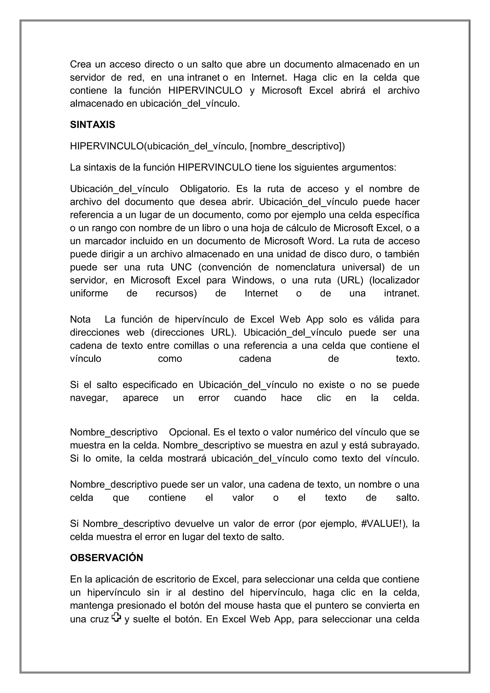 Crea un acceso directo o un salto que abre un documento almacenado en un
servidor de red, en una intranet o en Internet. Haga clic en la celda que
contiene la función HIPERVINCULO y Microsoft Excel abrirá el archivo
almacenado en ubicación_del_vínculo.
SINTAXIS
HIPERVINCULO(ubicación_del_vínculo, [nombre_descriptivo])
La sintaxis de la función HIPERVINCULO tiene los siguientes argumentos:
Ubicación_del_vínculo Obligatorio. Es la ruta de acceso y el nombre de
archivo del documento que desea abrir. Ubicación_del_vínculo puede hacer
referencia a un lugar de un documento, como por ejemplo una celda específica
o un rango con nombre de un libro o una hoja de cálculo de Microsoft Excel, o a
un marcador incluido en un documento de Microsoft Word. La ruta de acceso
puede dirigir a un archivo almacenado en una unidad de disco duro, o también
puede ser una ruta UNC (convención de nomenclatura universal) de un
servidor, en Microsoft Excel para Windows, o una ruta (URL) (localizador
uniforme
de
recursos)
de
Internet
o
de
una
intranet.
Nota La función de hipervínculo de Excel Web App solo es válida para
direcciones web (direcciones URL). Ubicación_del_vínculo puede ser una
cadena de texto entre comillas o una referencia a una celda que contiene el
vínculo
como
cadena
de
texto.
Si el salto especificado en Ubicación_del_vínculo no existe o no se puede
navegar, aparece un error cuando hace clic en la celda.

Nombre_descriptivo Opcional. Es el texto o valor numérico del vínculo que se
muestra en la celda. Nombre_descriptivo se muestra en azul y está subrayado.
Si lo omite, la celda mostrará ubicación_del_vínculo como texto del vínculo.
Nombre_descriptivo puede ser un valor, una cadena de texto, un nombre o una
celda
que
contiene
el
valor
o
el
texto
de
salto.
Si Nombre_descriptivo devuelve un valor de error (por ejemplo, #VALUE!), la
celda muestra el error en lugar del texto de salto.
OBSERVACIÓN
En la aplicación de escritorio de Excel, para seleccionar una celda que contiene
un hipervínculo sin ir al destino del hipervínculo, haga clic en la celda,
mantenga presionado el botón del mouse hasta que el puntero se convierta en
una cruz
y suelte el botón. En Excel Web App, para seleccionar una celda

 