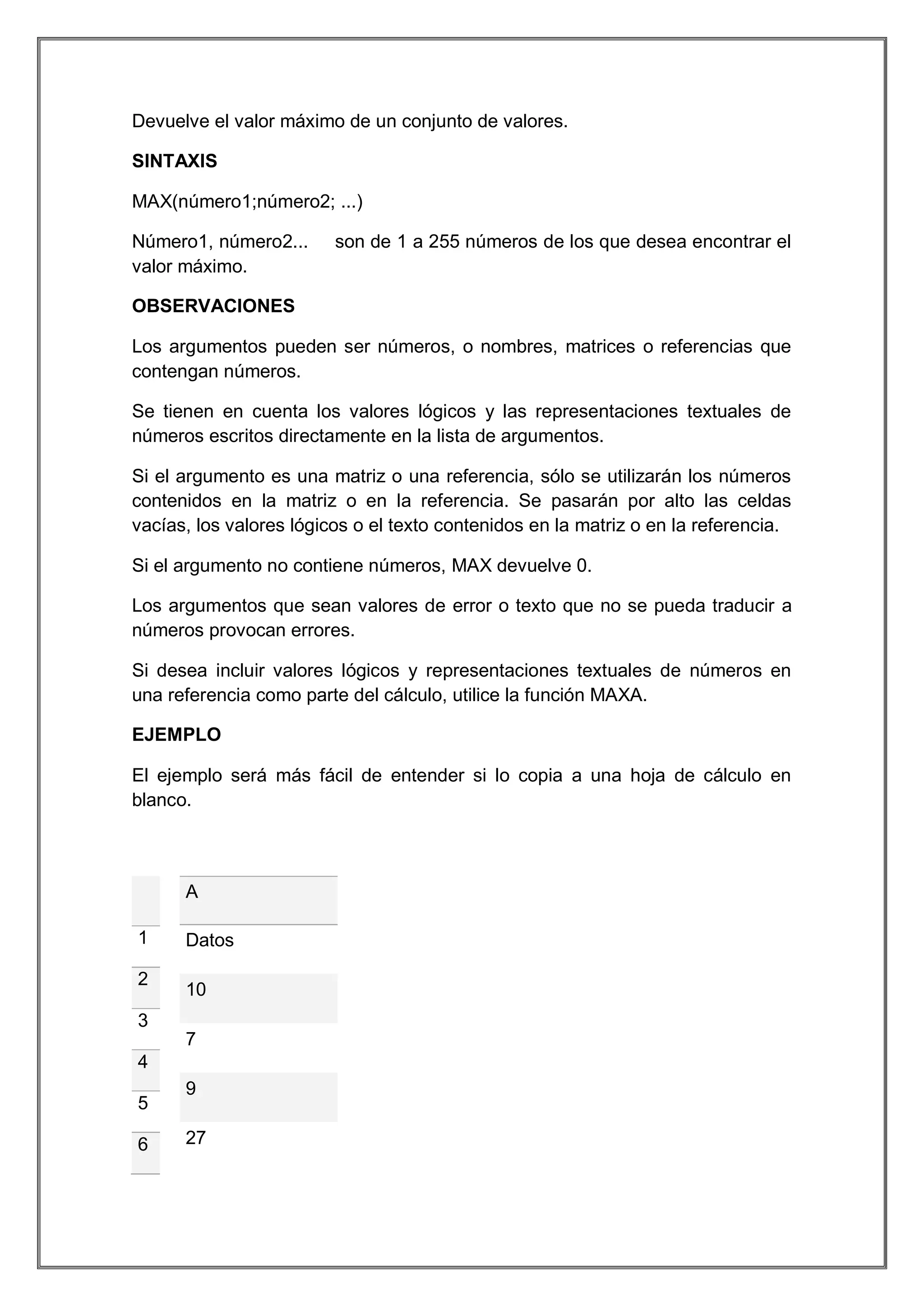Devuelve el valor máximo de un conjunto de valores.
SINTAXIS
MAX(número1;número2; ...)
Número1, número2...
valor máximo.

son de 1 a 255 números de los que desea encontrar el

OBSERVACIONES
Los argumentos pueden ser números, o nombres, matrices o referencias que
contengan números.
Se tienen en cuenta los valores lógicos y las representaciones textuales de
números escritos directamente en la lista de argumentos.
Si el argumento es una matriz o una referencia, sólo se utilizarán los números
contenidos en la matriz o en la referencia. Se pasarán por alto las celdas
vacías, los valores lógicos o el texto contenidos en la matriz o en la referencia.
Si el argumento no contiene números, MAX devuelve 0.
Los argumentos que sean valores de error o texto que no se pueda traducir a
números provocan errores.
Si desea incluir valores lógicos y representaciones textuales de números en
una referencia como parte del cálculo, utilice la función MAXA.
EJEMPLO
El ejemplo será más fácil de entender si lo copia a una hoja de cálculo en
blanco.

A
1
2

Datos
10

3
7
4
5
6

9
27

 