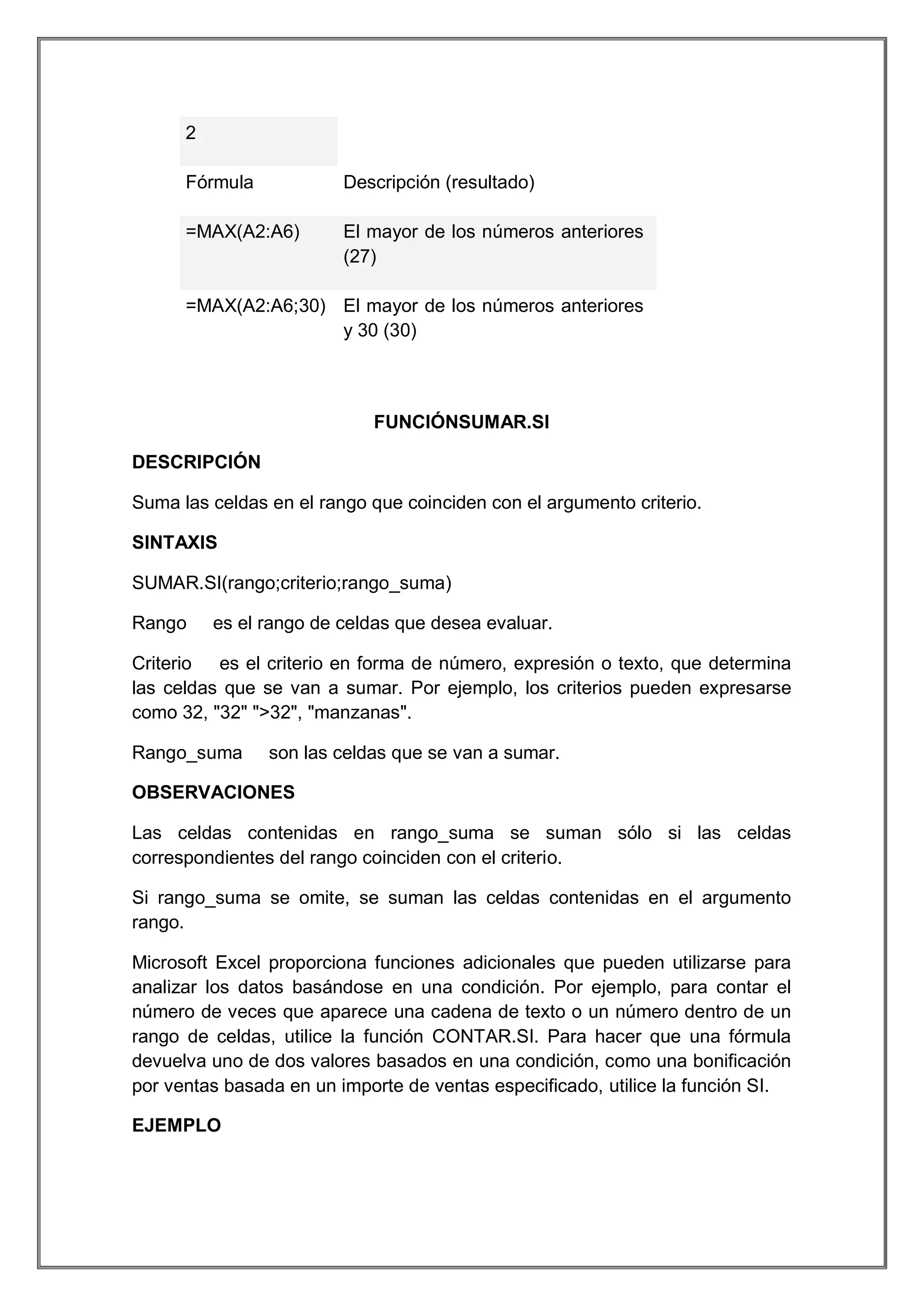 2
Fórmula

Descripción (resultado)

=MAX(A2:A6)

El mayor de los números anteriores
(27)

=MAX(A2:A6;30) El mayor de los números anteriores
y 30 (30)

FUNCIÓNSUMAR.SI
DESCRIPCIÓN
Suma las celdas en el rango que coinciden con el argumento criterio.
SINTAXIS
SUMAR.SI(rango;criterio;rango_suma)
Rango

es el rango de celdas que desea evaluar.

Criterio es el criterio en forma de número, expresión o texto, que determina
las celdas que se van a sumar. Por ejemplo, los criterios pueden expresarse
como 32, "32" ">32", "manzanas".
Rango_suma

son las celdas que se van a sumar.

OBSERVACIONES
Las celdas contenidas en rango_suma se suman sólo si las celdas
correspondientes del rango coinciden con el criterio.
Si rango_suma se omite, se suman las celdas contenidas en el argumento
rango.
Microsoft Excel proporciona funciones adicionales que pueden utilizarse para
analizar los datos basándose en una condición. Por ejemplo, para contar el
número de veces que aparece una cadena de texto o un número dentro de un
rango de celdas, utilice la función CONTAR.SI. Para hacer que una fórmula
devuelva uno de dos valores basados en una condición, como una bonificación
por ventas basada en un importe de ventas especificado, utilice la función SI.
EJEMPLO

 