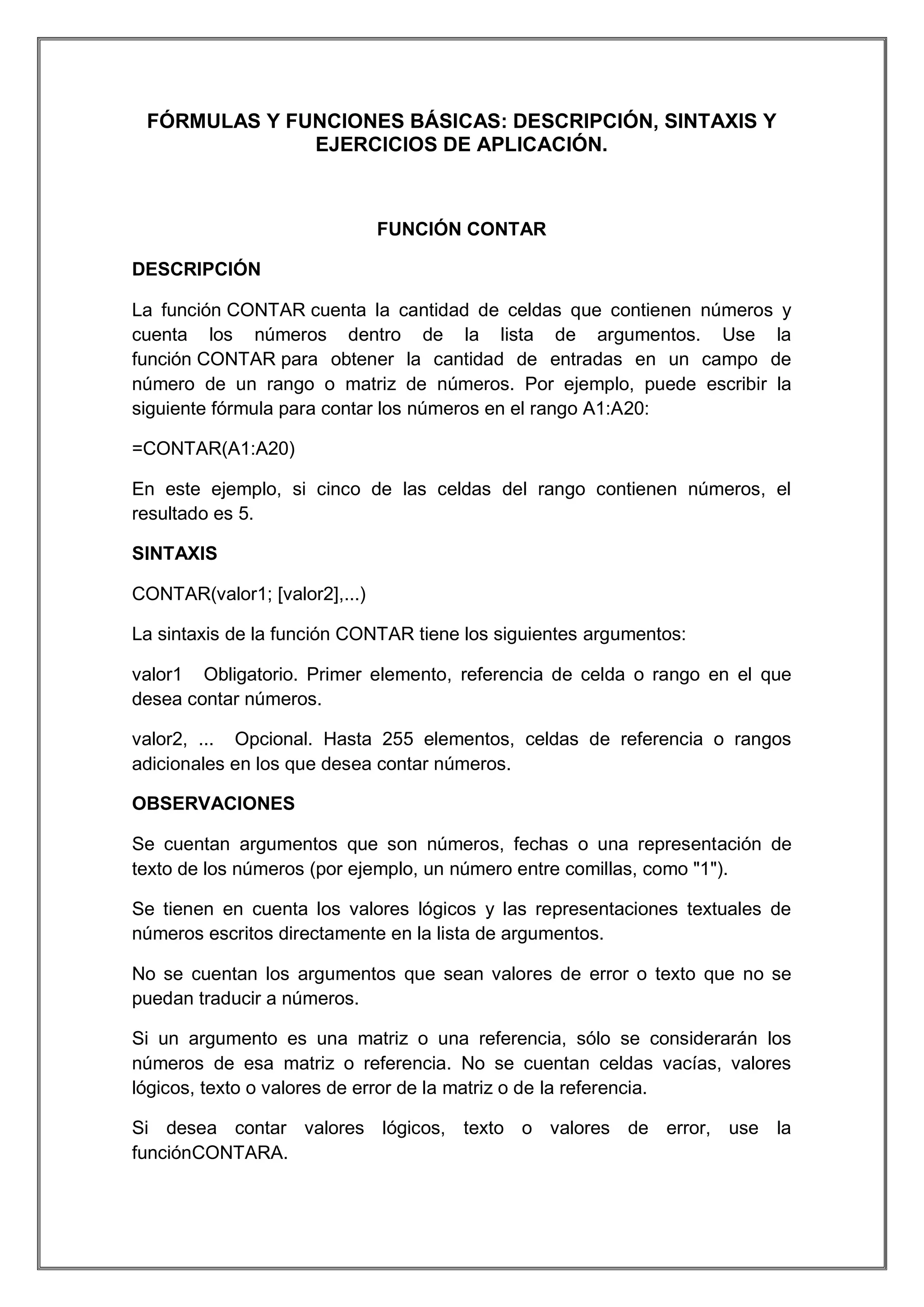FÓRMULAS Y FUNCIONES BÁSICAS: DESCRIPCIÓN, SINTAXIS Y
EJERCICIOS DE APLICACIÓN.

FUNCIÓN CONTAR
DESCRIPCIÓN
La función CONTAR cuenta la cantidad de celdas que contienen números y
cuenta los números dentro de la lista de argumentos. Use la
función CONTAR para obtener la cantidad de entradas en un campo de
número de un rango o matriz de números. Por ejemplo, puede escribir la
siguiente fórmula para contar los números en el rango A1:A20:
=CONTAR(A1:A20)
En este ejemplo, si cinco de las celdas del rango contienen números, el
resultado es 5.
SINTAXIS
CONTAR(valor1; [valor2],...)
La sintaxis de la función CONTAR tiene los siguientes argumentos:
valor1 Obligatorio. Primer elemento, referencia de celda o rango en el que
desea contar números.
valor2, ... Opcional. Hasta 255 elementos, celdas de referencia o rangos
adicionales en los que desea contar números.
OBSERVACIONES
Se cuentan argumentos que son números, fechas o una representación de
texto de los números (por ejemplo, un número entre comillas, como "1").
Se tienen en cuenta los valores lógicos y las representaciones textuales de
números escritos directamente en la lista de argumentos.
No se cuentan los argumentos que sean valores de error o texto que no se
puedan traducir a números.
Si un argumento es una matriz o una referencia, sólo se considerarán los
números de esa matriz o referencia. No se cuentan celdas vacías, valores
lógicos, texto o valores de error de la matriz o de la referencia.
Si desea contar valores lógicos, texto o valores de error, use la
funciónCONTARA.

 