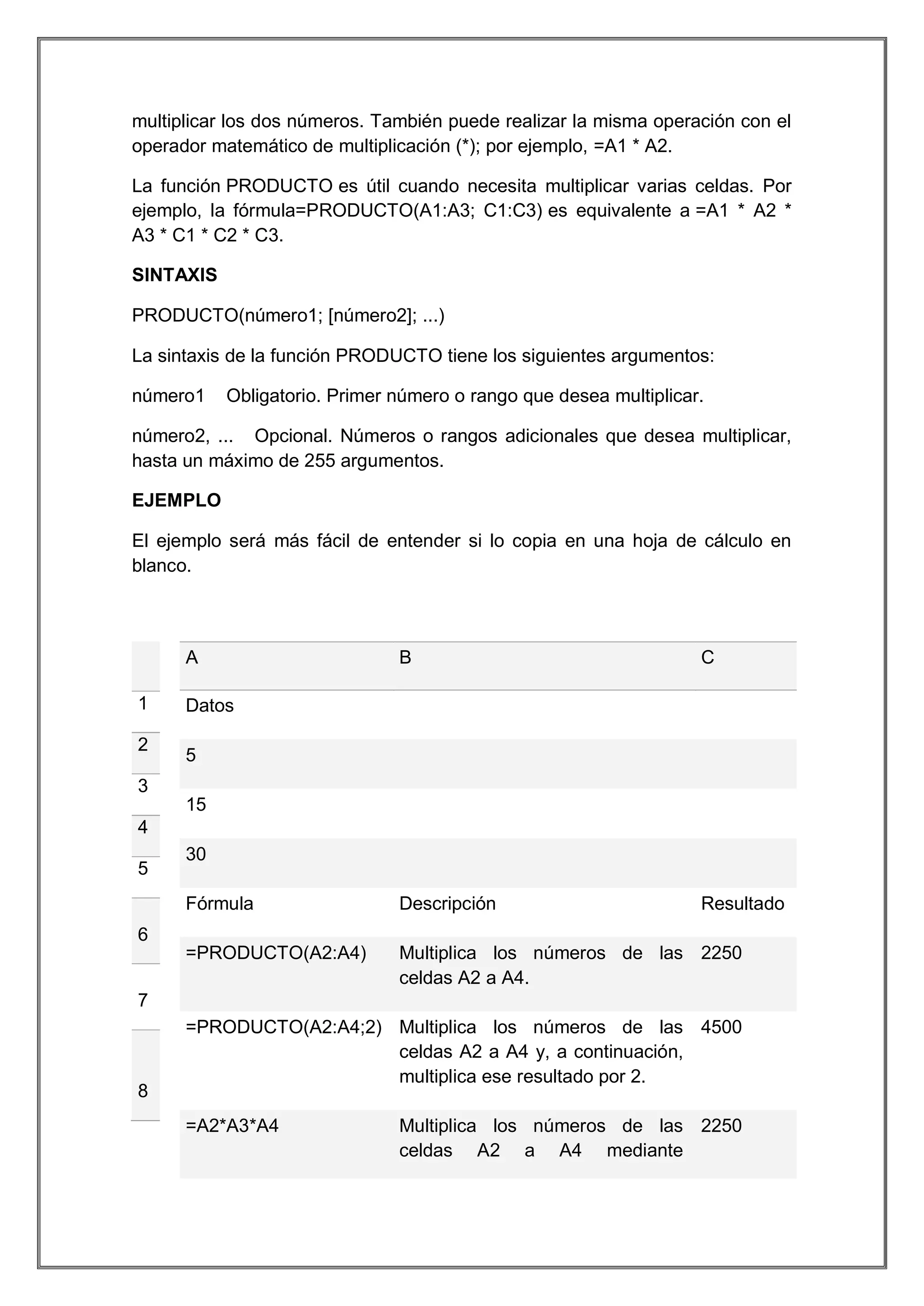 multiplicar los dos números. También puede realizar la misma operación con el
operador matemático de multiplicación (*); por ejemplo, =A1 * A2.
La función PRODUCTO es útil cuando necesita multiplicar varias celdas. Por
ejemplo, la fórmula=PRODUCTO(A1:A3; C1:C3) es equivalente a =A1 * A2 *
A3 * C1 * C2 * C3.
SINTAXIS
PRODUCTO(número1; [número2]; ...)
La sintaxis de la función PRODUCTO tiene los siguientes argumentos:
número1

Obligatorio. Primer número o rango que desea multiplicar.

número2, ... Opcional. Números o rangos adicionales que desea multiplicar,
hasta un máximo de 255 argumentos.
EJEMPLO
El ejemplo será más fácil de entender si lo copia en una hoja de cálculo en
blanco.

A

Descripción

Resultado

=PRODUCTO(A2:A4)

2

C

Fórmula

1

B

Multiplica los números de las 2250
celdas A2 a A4.

Datos
5

3
15
4
5

30

6

7

8

=PRODUCTO(A2:A4;2) Multiplica los números de las 4500
celdas A2 a A4 y, a continuación,
multiplica ese resultado por 2.
=A2*A3*A4

Multiplica los números de las 2250
celdas A2 a A4 mediante

 