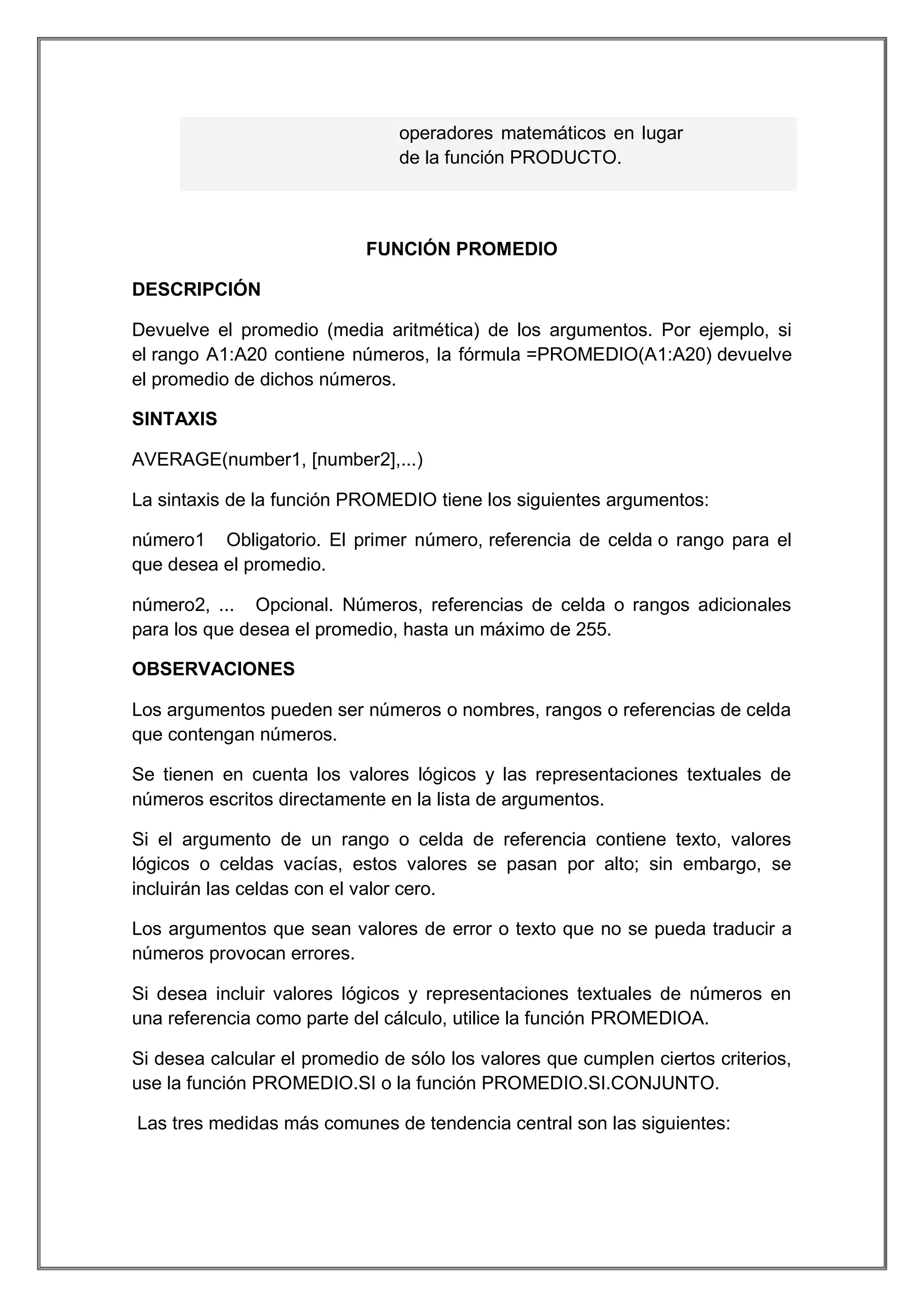 operadores matemáticos en lugar
de la función PRODUCTO.

FUNCIÓN PROMEDIO
DESCRIPCIÓN
Devuelve el promedio (media aritmética) de los argumentos. Por ejemplo, si
el rango A1:A20 contiene números, la fórmula =PROMEDIO(A1:A20) devuelve
el promedio de dichos números.
SINTAXIS
AVERAGE(number1, [number2],...)
La sintaxis de la función PROMEDIO tiene los siguientes argumentos:
número1 Obligatorio. El primer número, referencia de celda o rango para el
que desea el promedio.
número2, ... Opcional. Números, referencias de celda o rangos adicionales
para los que desea el promedio, hasta un máximo de 255.
OBSERVACIONES
Los argumentos pueden ser números o nombres, rangos o referencias de celda
que contengan números.
Se tienen en cuenta los valores lógicos y las representaciones textuales de
números escritos directamente en la lista de argumentos.
Si el argumento de un rango o celda de referencia contiene texto, valores
lógicos o celdas vacías, estos valores se pasan por alto; sin embargo, se
incluirán las celdas con el valor cero.
Los argumentos que sean valores de error o texto que no se pueda traducir a
números provocan errores.
Si desea incluir valores lógicos y representaciones textuales de números en
una referencia como parte del cálculo, utilice la función PROMEDIOA.
Si desea calcular el promedio de sólo los valores que cumplen ciertos criterios,
use la función PROMEDIO.SI o la función PROMEDIO.SI.CONJUNTO.
Las tres medidas más comunes de tendencia central son las siguientes:

 