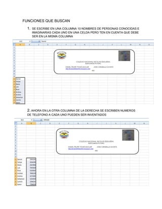 FUNCIONES QUE BUSCAN
1.

SE ESCRIBE EN UNA COLUMNA 10 NOMBRES DE PERSONAS CONOCIDAS E
IMAGINARIAS CADA UNO EN UNA CELDA PERO TEN EN CUENTA QUE DEBE
SER EN LA MISMA COLUMNA

2. AHORA EN LA OTRA COLUMNA DE LA DERECHA SE ESCRIBEN NUMEROS
DE TELEFONO A CADA UNO PUEDEN SER INVENTADOS

 